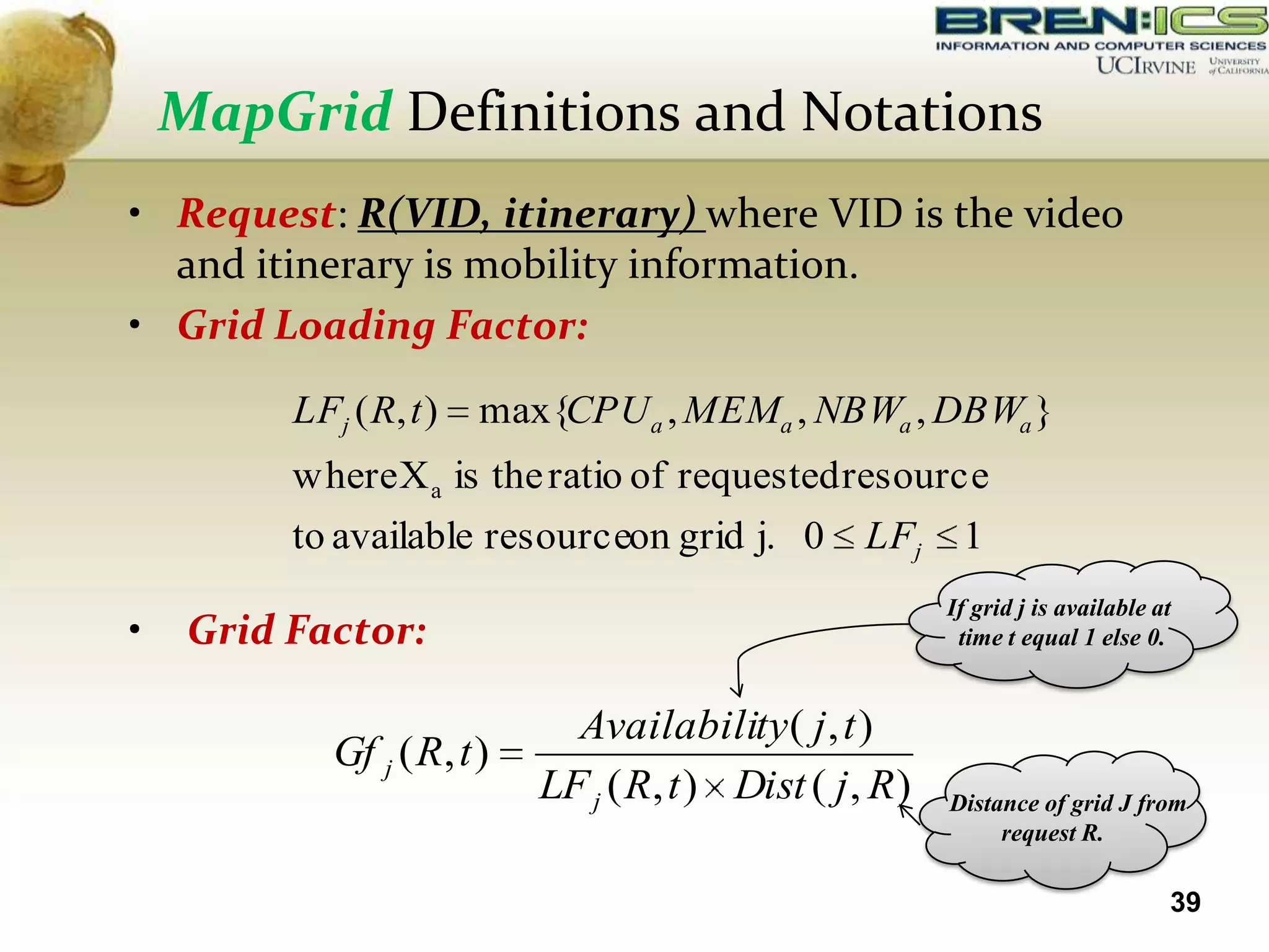 MapGrid Definitions and Notations
• Request: R(VID, itinerary) where VID is the video
  and itinerary is mobility information.
• Grid Loading Factor:
          LFj ( R, t )   max{CPU a , MEMa , NBWa , DBWa }
          where X a is the ratio of requested resource
          to available resourceon grid j. 0          LFj     1
                                                            If grid j is available at
•    Grid Factor:                                            time t equal 1 else 0.


                               Availability ( j , t )
             Gf j ( R, t )
                             LF j ( R, t ) Dist ( j , R )   Distance of grid J from
                                                                 request R.

                                                                                    39
 