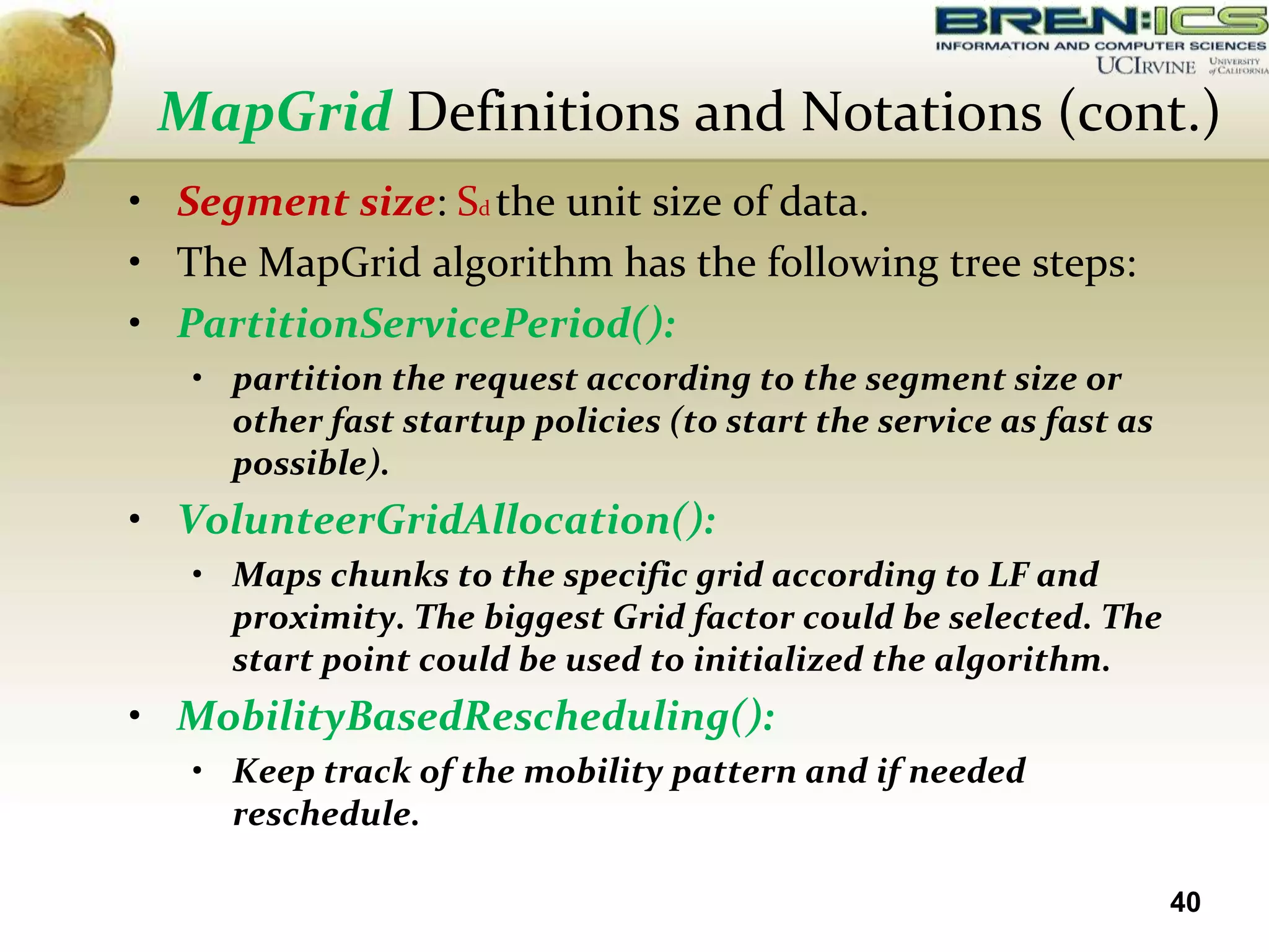 MapGrid Definitions and Notations (cont.)
• Segment size: Sd the unit size of data.
• The MapGrid algorithm has the following tree steps:
• PartitionServicePeriod():
   • partition the request according to the segment size or
     other fast startup policies (to start the service as fast as
     possible).
• VolunteerGridAllocation():
   • Maps chunks to the specific grid according to LF and
     proximity. The biggest Grid factor could be selected. The
     start point could be used to initialized the algorithm.
• MobilityBasedRescheduling():
   • Keep track of the mobility pattern and if needed
     reschedule.

                                                                    40
 