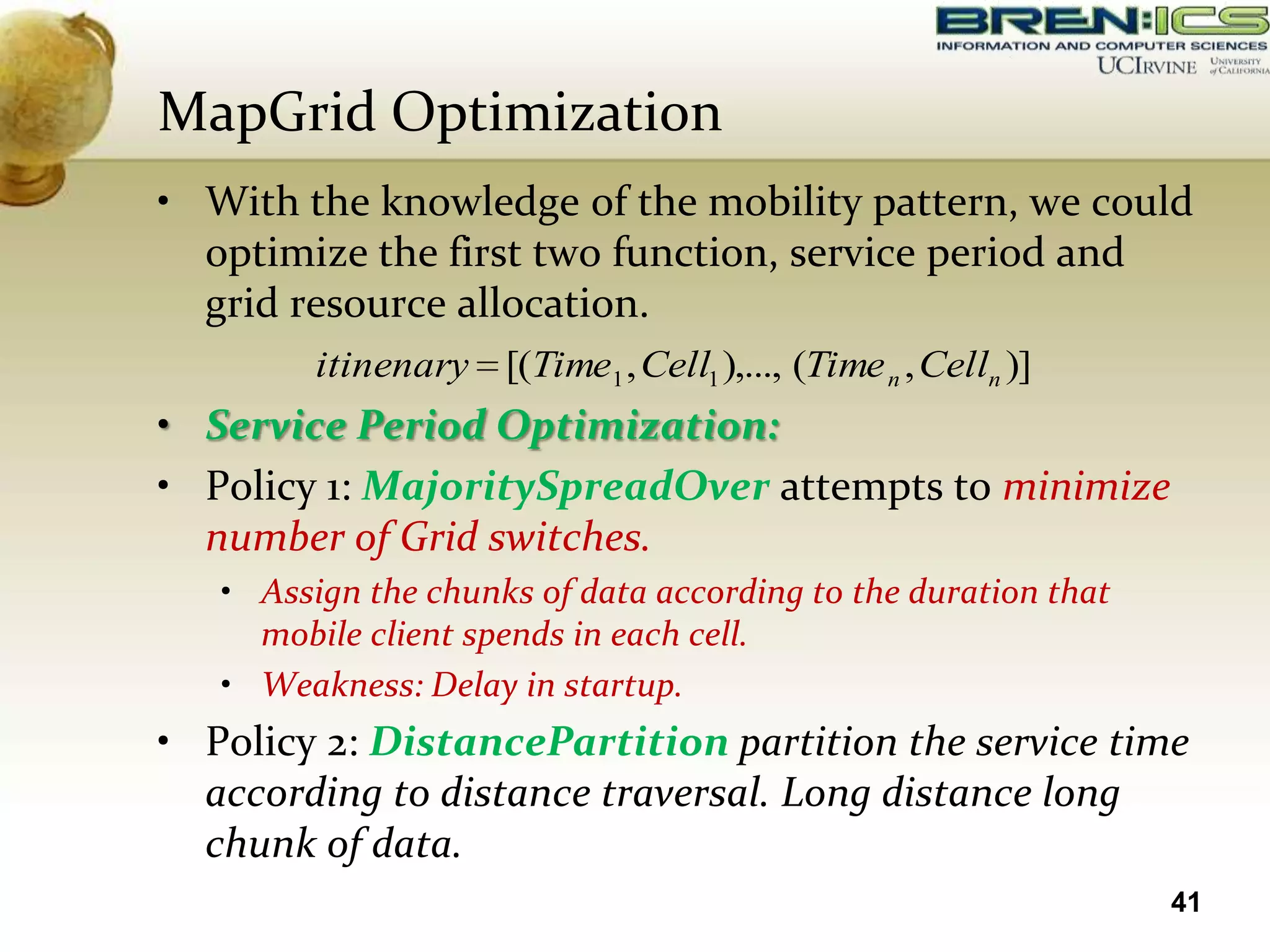 MapGrid Optimization
• With the knowledge of the mobility pattern, we could
  optimize the first two function, service period and
  grid resource allocation.
         itinenary [(Time1 , Cell1 ),..., (Time n , Celln )]
• Service Period Optimization:
• Policy 1: MajoritySpreadOver attempts to minimize
  number of Grid switches.
   • Assign the chunks of data according to the duration that
     mobile client spends in each cell.
   • Weakness: Delay in startup.
• Policy 2: DistancePartition partition the service time
  according to distance traversal. Long distance long
  chunk of data.
                                                                41
 