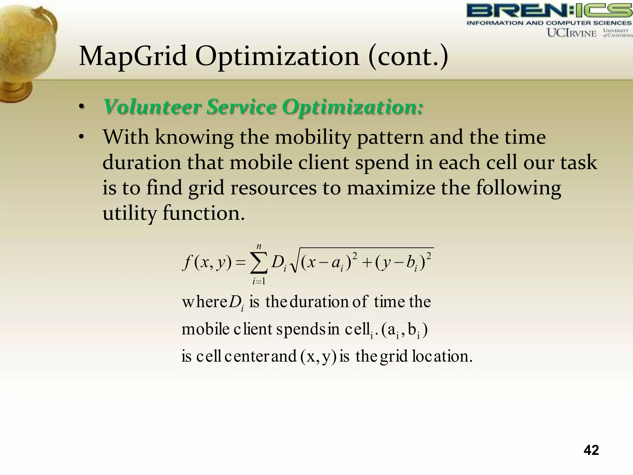MapGrid Optimization (cont.)
• Volunteer Service Optimization:
• With knowing the mobility pattern and the time
  duration that mobile client spend in each cell our task
  is to find grid resources to maximize the following
  utility function.
                        n
           f ( x, y )         Di ( x ai ) 2 ( y bi ) 2
                        i 1

           where Di is the duration of time the
           mobile client spends in celli . (a i , b i )
           is cell center and (x, y) is the grid location.




                                                             42
 