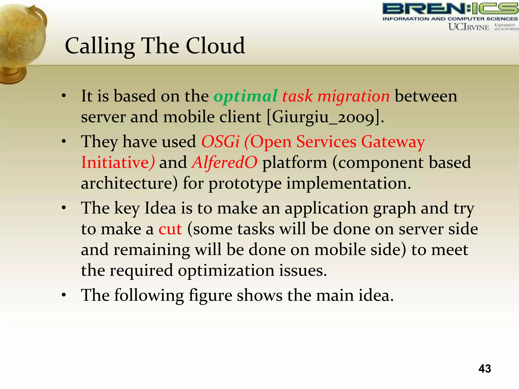 Calling The Cloud

• It is based on the optimal task migration between
  server and mobile client [Giurgiu_2009].
• They have used OSGi (Open Services Gateway
  Initiative) and AlferedO platform (component based
  architecture) for prototype implementation.
• The key Idea is to make an application graph and try
  to make a cut (some tasks will be done on server side
  and remaining will be done on mobile side) to meet
  the required optimization issues.
• The following figure shows the main idea.



                                                          43
 