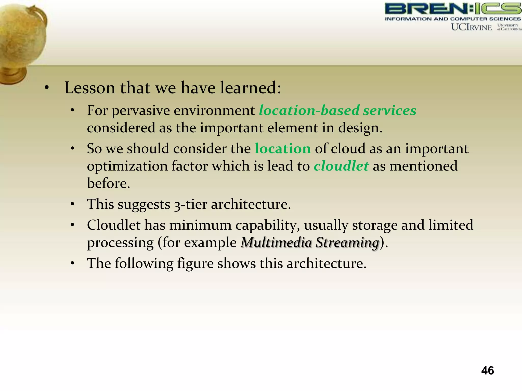 • Lesson that we have learned:
   • For pervasive environment location-based services
     considered as the important element in design.
   • So we should consider the location of cloud as an important
     optimization factor which is lead to cloudlet as mentioned
     before.
   • This suggests 3-tier architecture.
   • Cloudlet has minimum capability, usually storage and limited
     processing (for example Multimedia Streaming).
   • The following figure shows this architecture.




                                                                    46
 