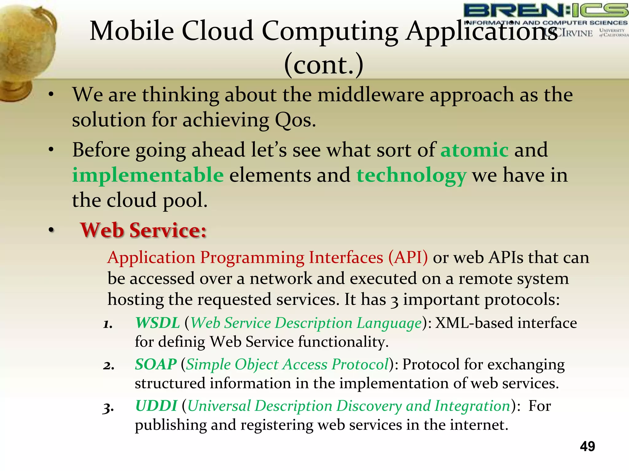 Mobile Cloud Computing Applications
                  (cont.)
• We are thinking about the middleware approach as the
  solution for achieving Qos.
• Before going ahead let’s see what sort of atomic and
  implementable elements and technology we have in
  the cloud pool.
• Web Service:
      Application Programming Interfaces (API) or web APIs that can
      be accessed over a network and executed on a remote system
      hosting the requested services. It has 3 important protocols:
     1.   WSDL (Web Service Description Language): XML-based interface
          for definig Web Service functionality.
     2.   SOAP (Simple Object Access Protocol): Protocol for exchanging
          structured information in the implementation of web services.
     3.   UDDI (Universal Description Discovery and Integration): For
          publishing and registering web services in the internet.
                                                                          49
 