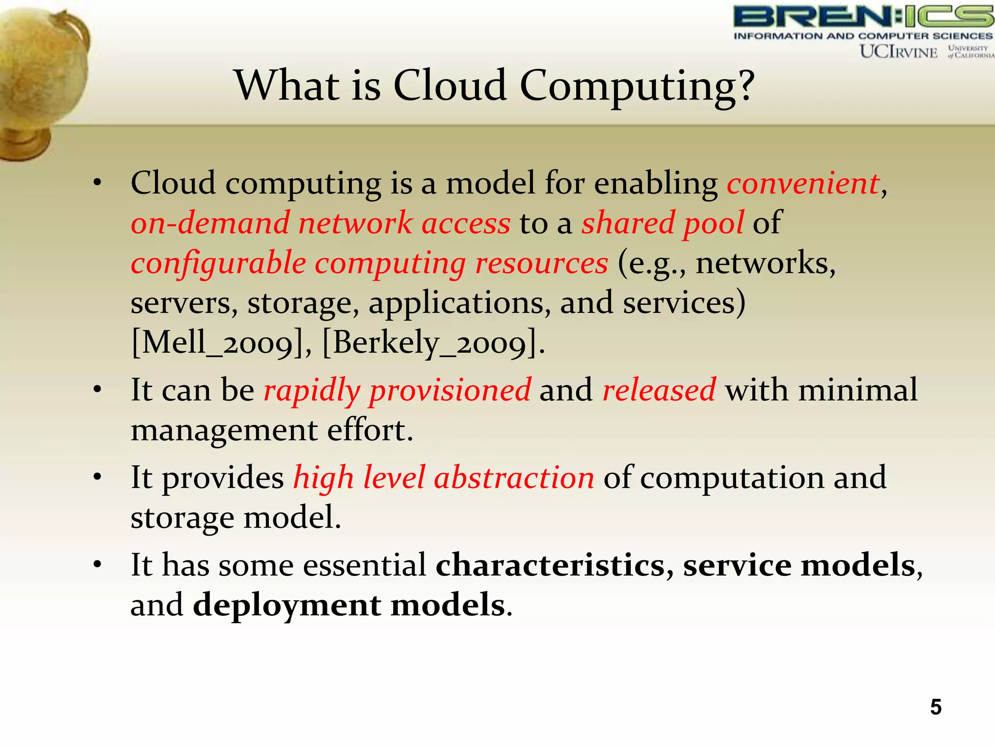 What is Cloud Computing?

• Cloud computing is a model for enabling convenient,
  on-demand network access to a shared pool of
  configurable computing resources (e.g., networks,
  servers, storage, applications, and services)
  [Mell_2009], [Berkely_2009].
• It can be rapidly provisioned and released with minimal
  management effort.
• It provides high level abstraction of computation and
  storage model.
• It has some essential characteristics, service models,
  and deployment models.

                                                            5
 