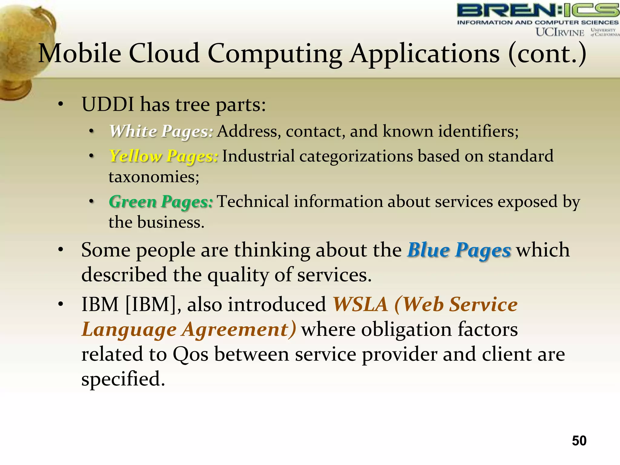 Mobile Cloud Computing Applications (cont.)
 • UDDI has tree parts:
    • White Pages: Address, contact, and known identifiers;
    • Yellow Pages: Industrial categorizations based on standard
      taxonomies;
    • Green Pages: Technical information about services exposed by
      the business.
 • Some people are thinking about the Blue Pages which
   described the quality of services.
 • IBM [IBM], also introduced WSLA (Web Service
   Language Agreement) where obligation factors
   related to Qos between service provider and client are
   specified.

                                                                50
 