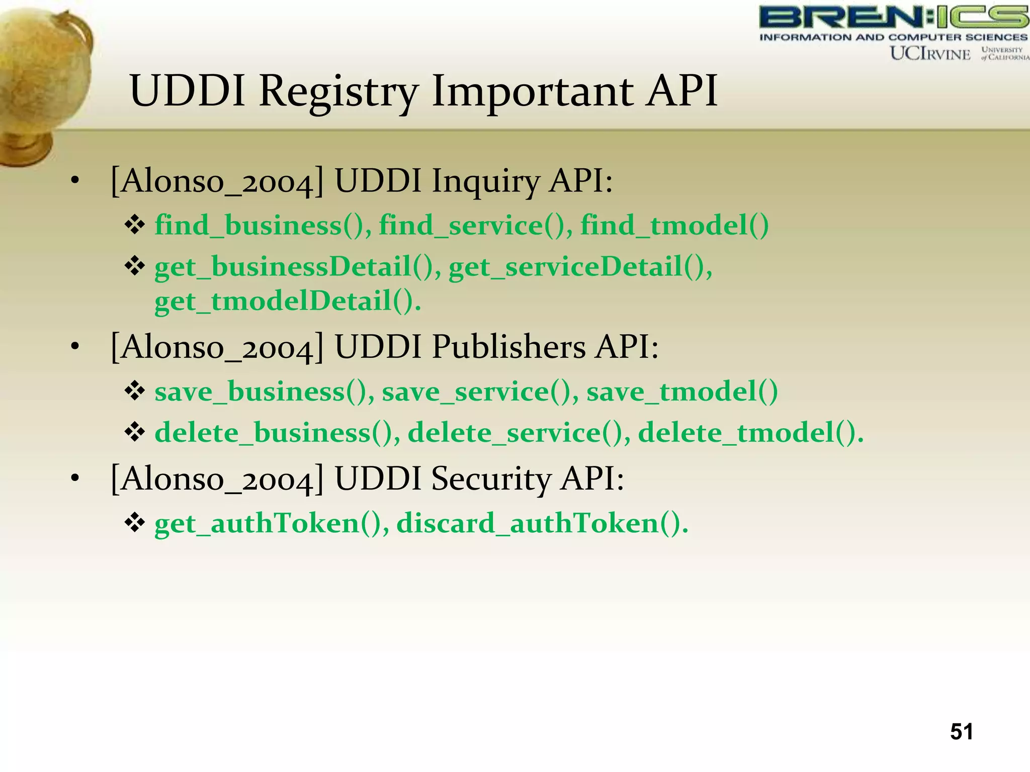 UDDI Registry Important API
• [Alonso_2004] UDDI Inquiry API:
    find_business(), find_service(), find_tmodel()
    get_businessDetail(), get_serviceDetail(),
     get_tmodelDetail().
• [Alonso_2004] UDDI Publishers API:
    save_business(), save_service(), save_tmodel()
    delete_business(), delete_service(), delete_tmodel().
• [Alonso_2004] UDDI Security API:
    get_authToken(), discard_authToken().




                                                             51
 