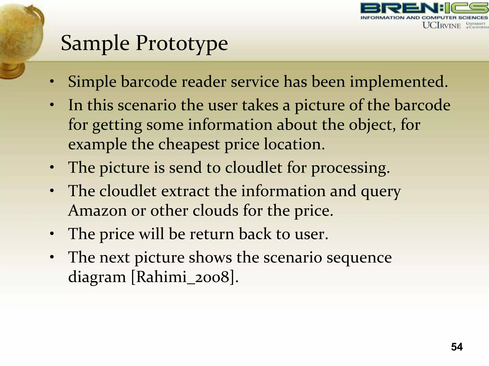 Sample Prototype
• Simple barcode reader service has been implemented.
• In this scenario the user takes a picture of the barcode
  for getting some information about the object, for
  example the cheapest price location.
• The picture is send to cloudlet for processing.
• The cloudlet extract the information and query
  Amazon or other clouds for the price.
• The price will be return back to user.
• The next picture shows the scenario sequence
  diagram [Rahimi_2008].



                                                             54
 