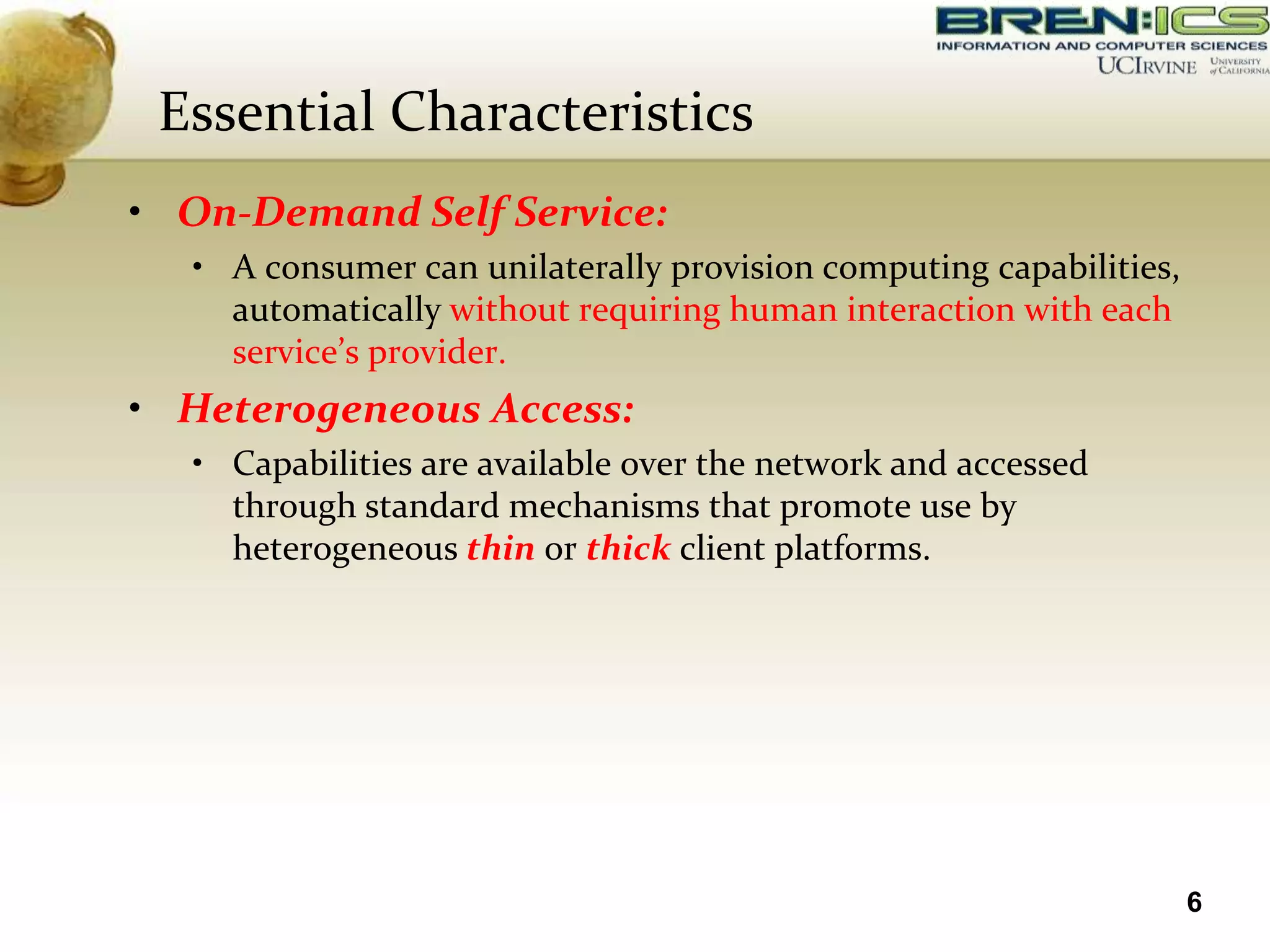 Essential Characteristics
• On-Demand Self Service:
  • A consumer can unilaterally provision computing capabilities,
    automatically without requiring human interaction with each
    service’s provider.
• Heterogeneous Access:
  • Capabilities are available over the network and accessed
    through standard mechanisms that promote use by
    heterogeneous thin or thick client platforms.




                                                                    6
 