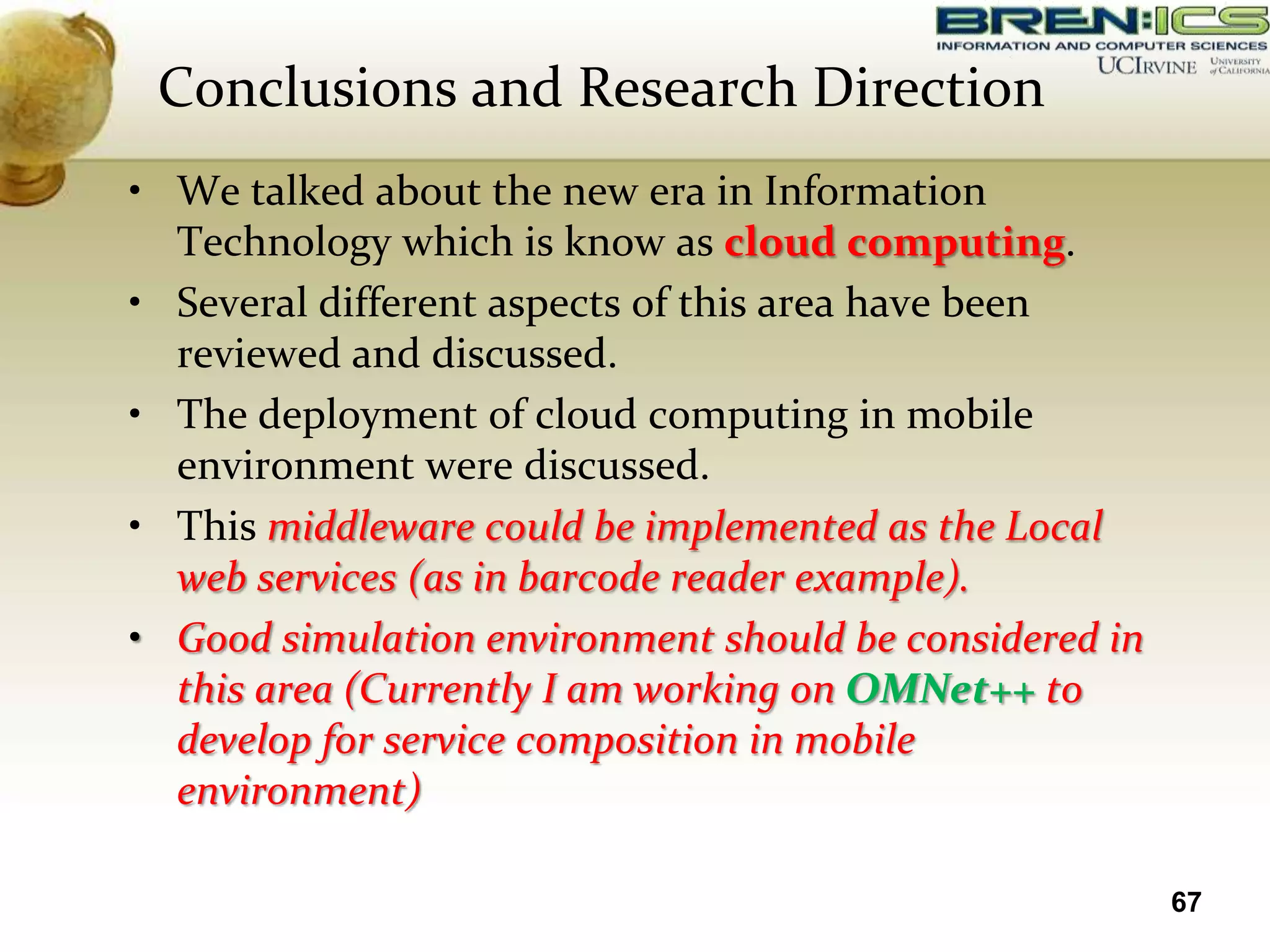 Conclusions and Research Direction
• We talked about the new era in Information
  Technology which is know as cloud computing.
• Several different aspects of this area have been
  reviewed and discussed.
• The deployment of cloud computing in mobile
  environment were discussed.
• This middleware could be implemented as the Local
  web services (as in barcode reader example).
• Good simulation environment should be considered in
  this area (Currently I am working on OMNet++ to
  develop for service composition in mobile
  environment)

                                                        67
 
