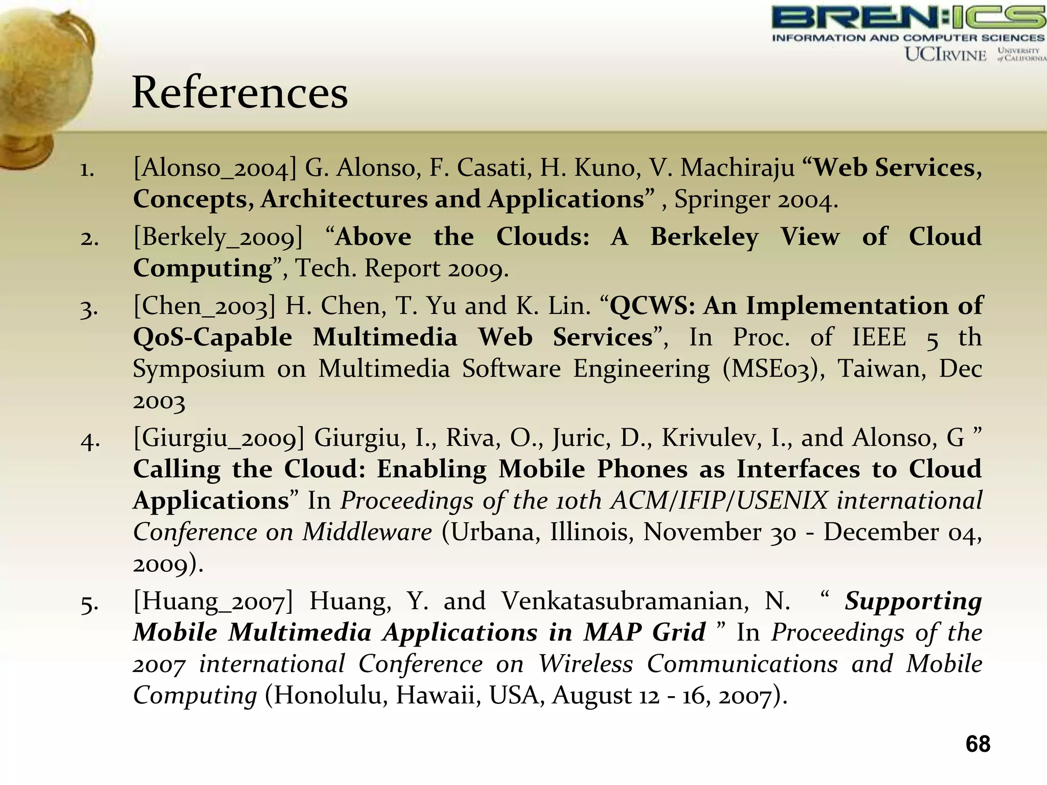 References
1.   [Alonso_2004] G. Alonso, F. Casati, H. Kuno, V. Machiraju “Web Services,
     Concepts, Architectures and Applications” , Springer 2004.
2.   [Berkely_2009] “Above the Clouds: A Berkeley View of Cloud
     Computing”, Tech. Report 2009.
3.   [Chen_2003] H. Chen, T. Yu and K. Lin. “QCWS: An Implementation of
     QoS-Capable Multimedia Web Services”, In Proc. of IEEE 5 th
     Symposium on Multimedia Software Engineering (MSE03), Taiwan, Dec
     2003
4.   [Giurgiu_2009] Giurgiu, I., Riva, O., Juric, D., Krivulev, I., and Alonso, G ”
     Calling the Cloud: Enabling Mobile Phones as Interfaces to Cloud
     Applications” In Proceedings of the 10th ACM/IFIP/USENIX international
     Conference on Middleware (Urbana, Illinois, November 30 - December 04,
     2009).
5.   [Huang_2007] Huang, Y. and Venkatasubramanian, N. “ Supporting
     Mobile Multimedia Applications in MAP Grid ” In Proceedings of the
     2007 international Conference on Wireless Communications and Mobile
     Computing (Honolulu, Hawaii, USA, August 12 - 16, 2007).
                                                                                 68
 