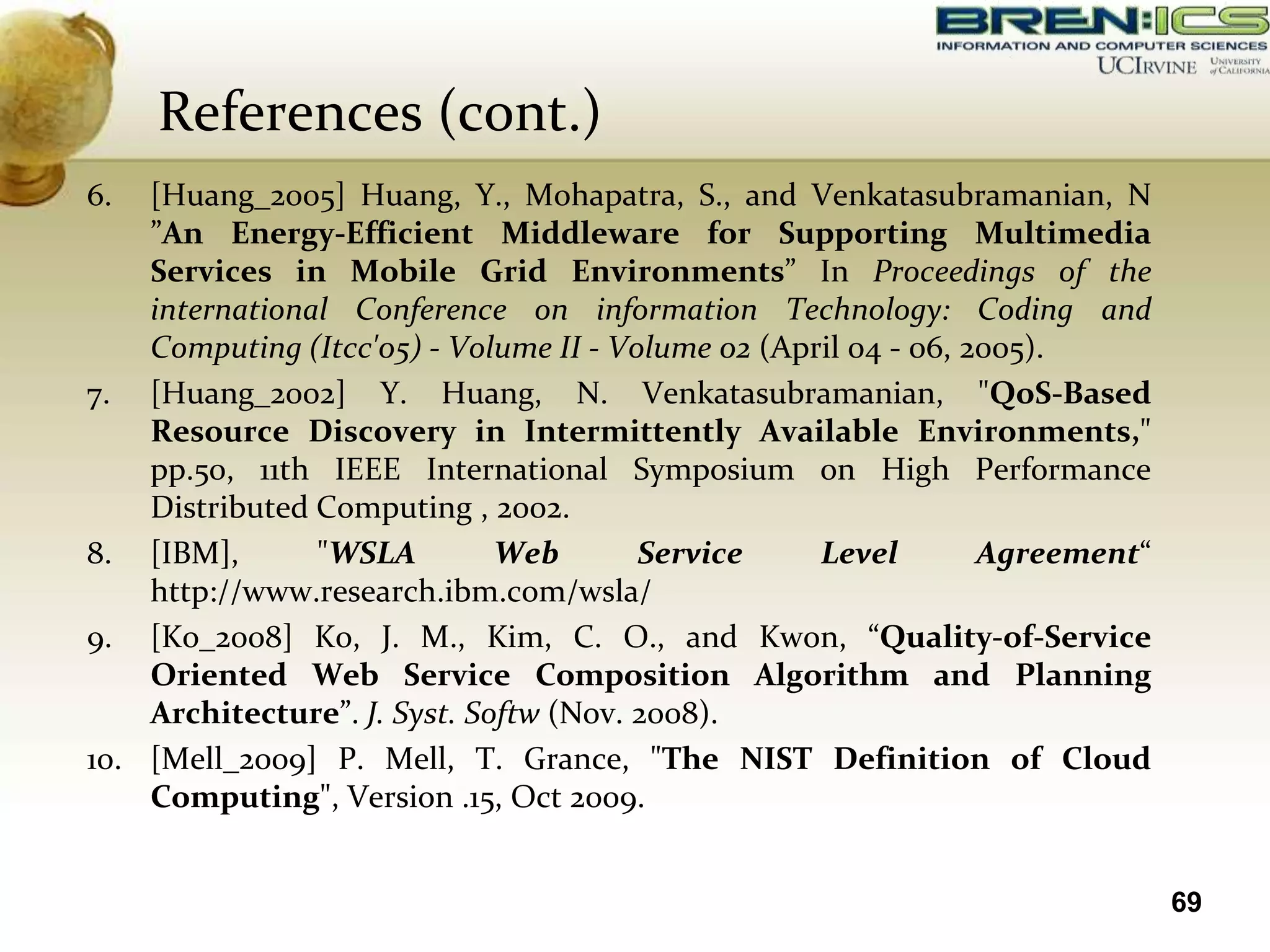 References (cont.)
6.  [Huang_2005] Huang, Y., Mohapatra, S., and Venkatasubramanian, N
    ”An Energy-Efficient Middleware for Supporting Multimedia
    Services in Mobile Grid Environments” In Proceedings of the
    international Conference on information Technology: Coding and
    Computing (Itcc'05) - Volume II - Volume 02 (April 04 - 06, 2005).
7. [Huang_2002] Y. Huang, N. Venkatasubramanian, "QoS-Based
    Resource Discovery in Intermittently Available Environments,"
    pp.50, 11th IEEE International Symposium on High Performance
    Distributed Computing , 2002.
8. [IBM],       "WSLA         Web       Service     Level        Agreement“
    http://www.research.ibm.com/wsla/
9. [Ko_2008] Ko, J. M., Kim, C. O., and Kwon, “Quality-of-Service
    Oriented Web Service Composition Algorithm and Planning
    Architecture”. J. Syst. Softw (Nov. 2008).
10. [Mell_2009] P. Mell, T. Grance, "The NIST Definition of Cloud
    Computing", Version .15, Oct 2009.


                                                                              69
 