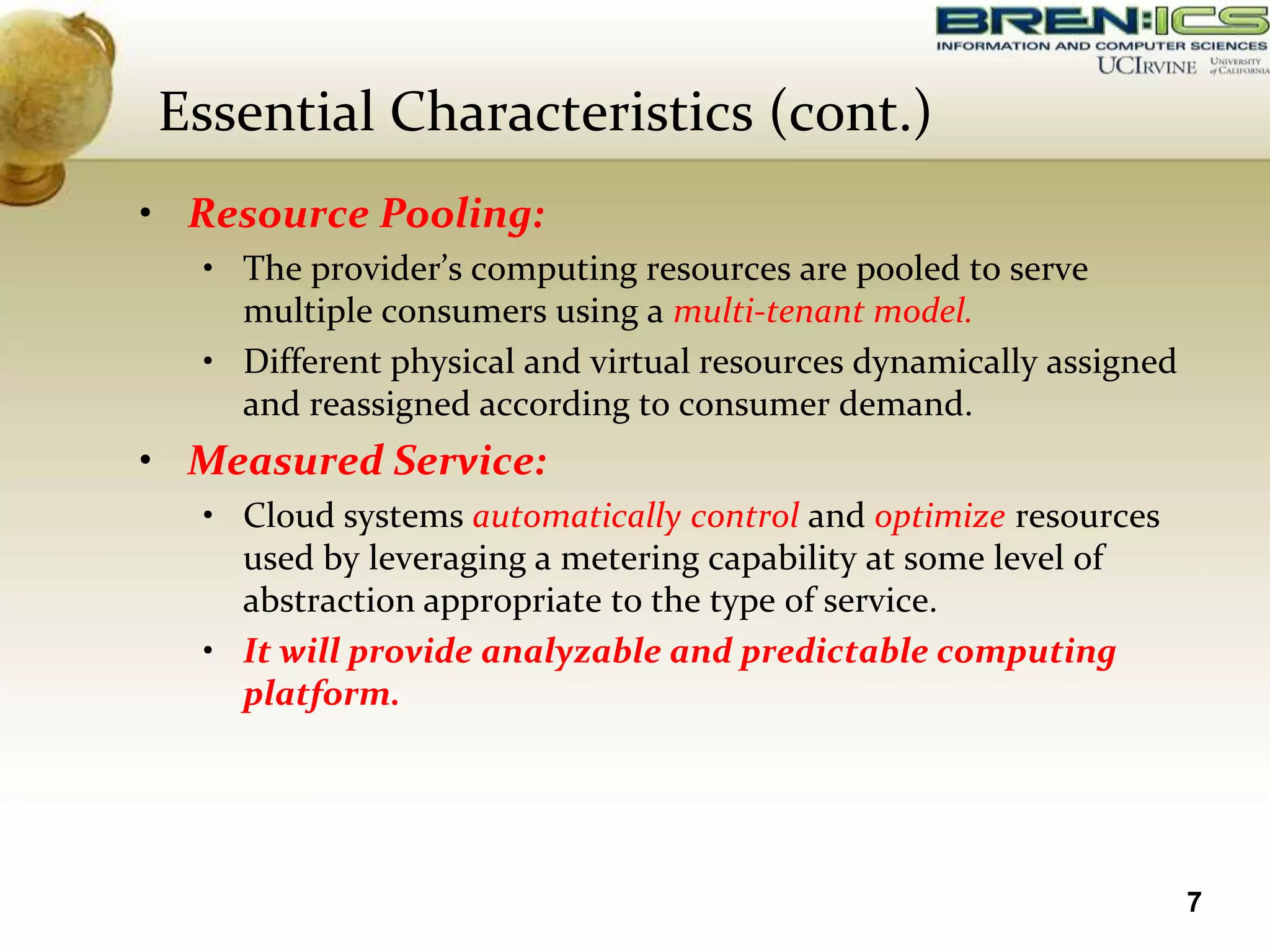 Essential Characteristics (cont.)
• Resource Pooling:
  • The provider’s computing resources are pooled to serve
    multiple consumers using a multi-tenant model.
  • Different physical and virtual resources dynamically assigned
    and reassigned according to consumer demand.
• Measured Service:
  • Cloud systems automatically control and optimize resources
    used by leveraging a metering capability at some level of
    abstraction appropriate to the type of service.
  • It will provide analyzable and predictable computing
    platform.




                                                                    7
 