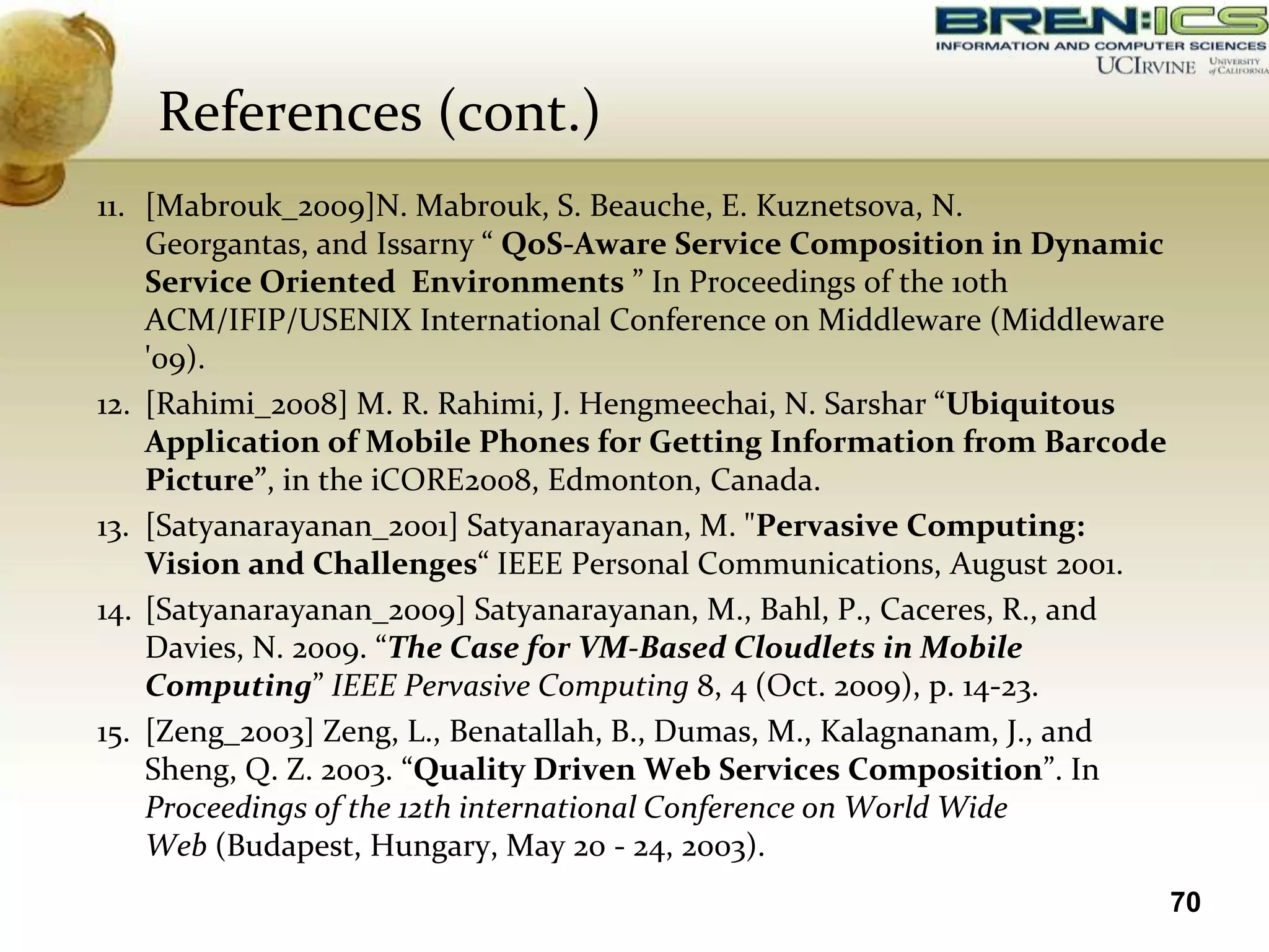 References (cont.)
11. [Mabrouk_2009]N. Mabrouk, S. Beauche, E. Kuznetsova, N.
    Georgantas, and Issarny “ QoS-Aware Service Composition in Dynamic
    Service Oriented Environments ” In Proceedings of the 10th
    ACM/IFIP/USENIX International Conference on Middleware (Middleware
    '09).
12. [Rahimi_2008] M. R. Rahimi, J. Hengmeechai, N. Sarshar “Ubiquitous
    Application of Mobile Phones for Getting Information from Barcode
    Picture”, in the iCORE2008, Edmonton, Canada.
13. [Satyanarayanan_2001] Satyanarayanan, M. "Pervasive Computing:
    Vision and Challenges“ IEEE Personal Communications, August 2001.
14. [Satyanarayanan_2009] Satyanarayanan, M., Bahl, P., Caceres, R., and
    Davies, N. 2009. “The Case for VM-Based Cloudlets in Mobile
    Computing” IEEE Pervasive Computing 8, 4 (Oct. 2009), p. 14-23.
15. [Zeng_2003] Zeng, L., Benatallah, B., Dumas, M., Kalagnanam, J., and
    Sheng, Q. Z. 2003. “Quality Driven Web Services Composition”. In
    Proceedings of the 12th international Conference on World Wide
    Web (Budapest, Hungary, May 20 - 24, 2003).
                                                                           70
 