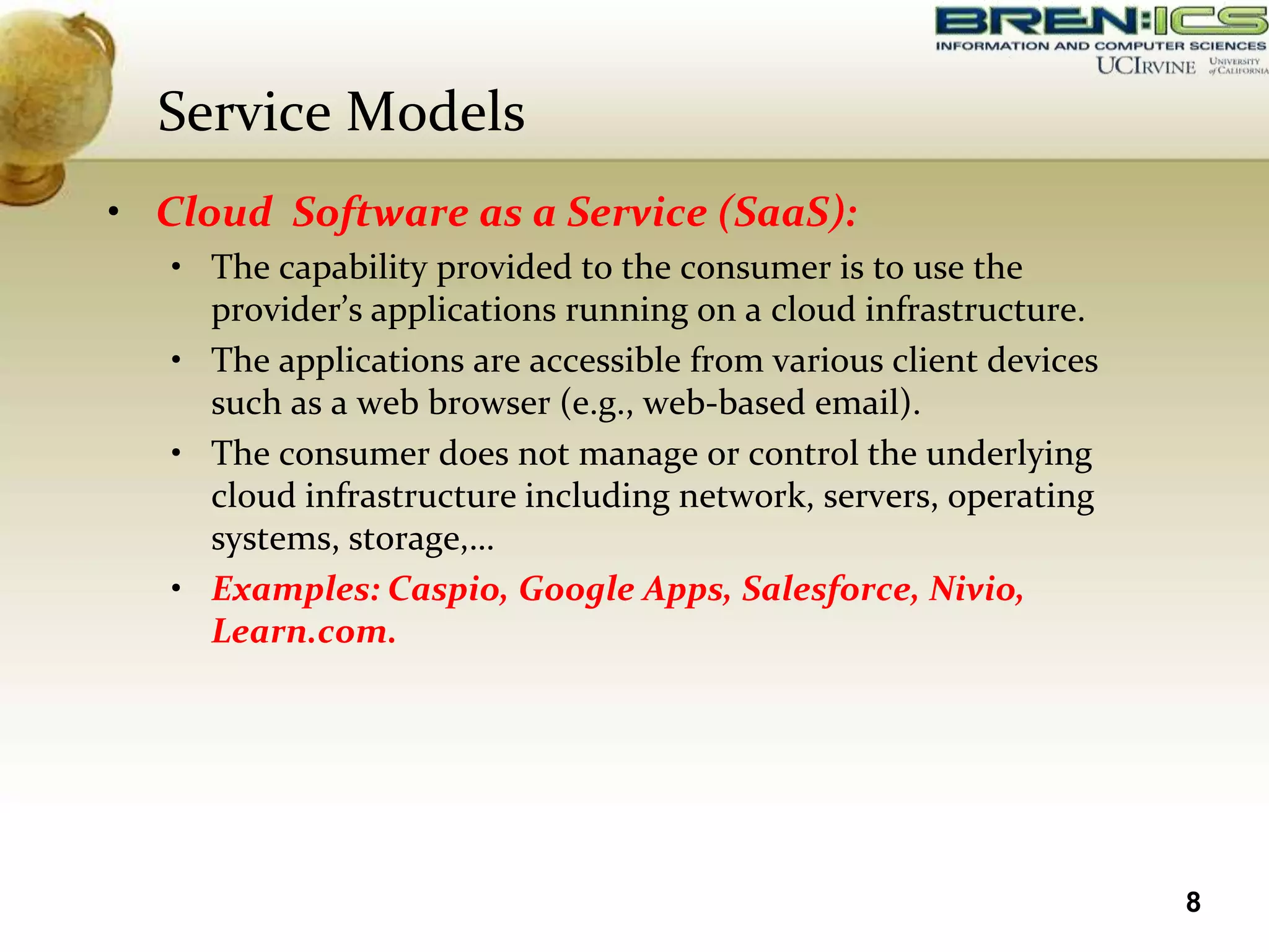 Service Models
• Cloud Software as a Service (SaaS):
   • The capability provided to the consumer is to use the
     provider’s applications running on a cloud infrastructure.
   • The applications are accessible from various client devices
     such as a web browser (e.g., web-based email).
   • The consumer does not manage or control the underlying
     cloud infrastructure including network, servers, operating
     systems, storage,…
   • Examples: Caspio, Google Apps, Salesforce, Nivio,
     Learn.com.




                                                                   8
 