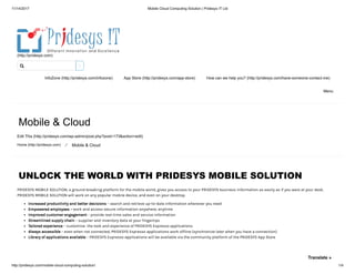 11/14/2017 Mobile Cloud Computing Solution | Pridesys IT Ltd
http://pridesys.com/mobile-cloud-computing-solution/ 1/4
(http://pridesys.com)
InfoZone (http://pridesys.com/infozone) App Store (http://pridesys.com/app-store) How can we help you? (http://pridesys.com/have-someone-contact-me)
Menu
Mobile & Cloud
Edit This (http://pridesys.com/wp-admin/post.php?post=173&action=edit)
Home (http://pridesys.com) ⁄ Mobile & Cloud
UNLOCK THE WORLD WITH PRIDESYS MOBILE SOLUTION
PRIDESYS MOBILE SOLUTION, a ground-breaking platform for the mobile world, gives you access to your PRIDESYS business information as easily as if you were at your desk.
PRIDESYS MOBILE SOLUTION will work on any popular mobile device, and even on your desktop.
Increased productivity and better decisions – search and retrieve up-to-date information whenever you need
Empowered employees – work and access secure information anywhere, anytime
Improved customer engagement – provide real-time sales and service information
Streamlined supply chain – supplier and inventory data at your fingertips
Tailored experience – customize the look and experience of PRIDESYS Espresso applications
Always accessible – even when not connected, PRIDESYS Espresso applications work offline (synchronize later when you have a connection)
Library of applications available – PRIDESYS Espresso applications will be available via the community platform of the PRIDESYS App Store

Translate »
 