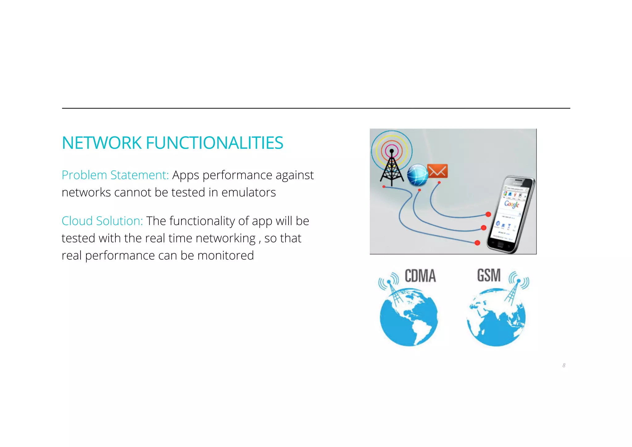 NETWORK FUNCTIONALITIES
Problem Statement: Apps performance against
networks cannot be tested in emulators
Cloud Solution: The functionality of app will be
tested with the real time networking , so that
real performance can be monitored
8
 