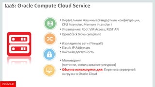 IaaS: Oracle Compute Cloud Service 
Виртуальные машины (стандартные конфигурации, CPU Intensive, Memory Intensive ) 
Управление: Root VM Access, REST API 
OpenStack Nova compliant 
Изоляция по сети (Firewall) 
Elastic IP Addresses 
Высокая доступность 
Мониторинг (метрики, использование ресурсов) 
Обычно используется для: Переноса серверной нагрузки в Oracle Cloud  