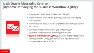 IaaS: Oracle Messaging Service (Dynamic Messaging for Business Workflow Agility) 
Поддержка JMS, Web Sockets и REST APIs 
Asynchronous JMS-based queuing/pub-sub messaging management 
Интеграция с локальными системами используя SOA и REST APIs 
Централизованная панель управления для администрирования и конфигурирования 
Удобно использовать для: Динамического управления сообщениями (JMS) для локальных приложений и находящихся в Oracle Cloud  