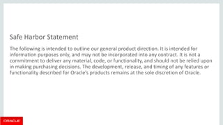 Safe Harbor Statement 
The following is intended to outline our general product direction. It is intended for information purposes only, and may not be incorporated into any contract. It is not a commitment to deliver any material, code, or functionality, and should not be relied upon in making purchasing decisions. The development, release, and timing of any features or functionality described for Oracle’s products remains at the sole discretion of Oracle.  
