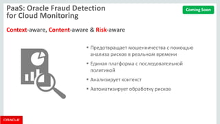 PaaS: Oracle Fraud Detection for Cloud Monitoring Context-aware, Content-aware & Risk-aware 
Предотвращает мошенничества с помощью анализа рисков в реальном времени 
Единая платформа с последовательной политикой 
Анализирует контекст 
Автоматизирует обработку рисков 
Coming Soon  