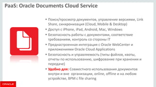 PaaS: Oracle Documents Cloud Service 
Поиск/просмотр документов, управление версиями, Link Share, синхронизация (Cloud, Mobile & Desktop) 
Доступ с iPhone, iPad, Android, Mac, Windows 
Безопасность работы с документами, соответствие требованиям, контроль со стороны IT 
Преднастроенная интеграция с Oracle WebCenter и приложениями Oracle Cloud Applications 
Безопасность и управляемость (типы файлов, квоты, отчеты по использованию, шифрование при хранении и передаче) 
Удобно для: Совместного использования документов внутри и вне организации, online, offline и на любом устройстве, BPM с file sharing  