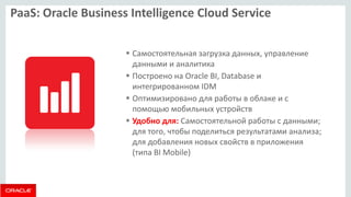 PaaS: Oracle Business Intelligence Cloud Service 
Самостоятельная загрузка данных, управление данными и аналитика 
Построено на Oracle BI, Database и интегрированном IDM 
Оптимизировано для работы в облаке и с помощью мобильных устройств 
Удобно для: Самостоятельной работы с данными; для того, чтобы поделиться результатами анализа; для добавления новых свойств в приложения (типа BI Mobile)  