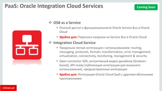 PaaS: Oracle Integration Cloud Services 
OSB as a Service 
Полный доступ к функциональности Oracle Service Bus в Oracle Cloud 
Удобно для: Переноса нагрузки на Service Bus в Oracle Cloud 
Integration Cloud Service 
Предельно легкая интеграция с использованием: routing, messaging, protocols, formats, transformation, error management, virtualization, connectivity, monitoring, management & security 
Open connector SDK, интуитивный видео-дизайнер (browser- based), API-ready (публикация интеграции для внешнего использования), преднастроенные интеграции 
Удобно для: Интеграции Oracle Cloud SaaS с другими облачными приложениями 
Coming Soon  