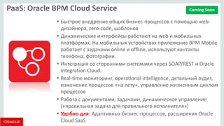 PaaS: Oracle BPM Cloud Service 
Быстрое внедрение общих бизнес-процессов с помощью web- дизайнера, zero-code, шаблонов 
Динамические интерфейсы работают на web и мобильных платформах. На мобильных устройствах приложение BPM Mobile работает с задачами online и offline, используют контакты телефона, фотографии. 
Интеграция со сторонними системами через SOAP/REST и Oracle Integration Cloud. 
Real-time мониторинг, operational intelligence, детальный аудит, изменение процессов «на лету», управление жизненным циклом процессов 
Работа с документами, задачами, динамическое управление («правильная задача для правильного исполнителя») 
Удобно для: Адаптивных бизнес-процессов, расширения Oracle Cloud SaaS 
Coming Soon  