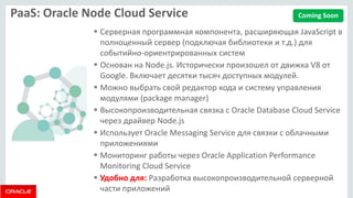 PaaS: Oracle Node Cloud Service 
Серверная программная компонента, расширяющая JavaScript в полноценный сервер (подключая библиотеки и т.д.) для событийно-ориентрированных систем 
Основан на Node.js. Исторически произошел от движка V8 от Google. Включает десятки тысяч доступных модулей. 
Можно выбрать свой редактор кода и систему управления модулями (package manager) 
Высокопроизводительная связка с Oracle Database Cloud Service через драйвер Node.js 
Использует Oracle Messaging Service для связки с облачными приложениями 
Мониторинг работы через Oracle Application Performance Monitoring Cloud Service 
Удобно для: Разработка высокопроизводительной серверной части приложений 
Coming Soon  