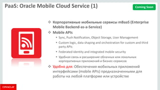 PaaS: Oracle Mobile Cloud Service (1) 
Корпоративные мобильные сервисы mBaaS (Enterprise Mobile Backend-as-a-Service) 
Mobile APIs 
Sync, Push Notification, Object Storage, User Management 
Custom logic, data shaping and orchestration for custom and third party APIs 
Federated identity and integrated mobile security 
Удобная связь и расширение облачных или локальных корпоративных приложений и бизнес-сервисов 
Удобно для: Обеспечения мобильных приложений интерфейсами (mobile APIs) предназначенными для работы на любой платформе или устройстве 
Coming Soon  