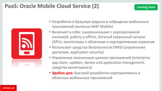 PaaS: Oracle Mobile Cloud Service (2) 
Разработка в браузере родных и гибридных мобильных приложений (включая MAF Mobile) 
Включает в себя: синхронизацию с корпоративной системой, работу в offline, богатый сервисный каталог (APIs), коннекторы к облачным и корпоративным сервисам 
Использует средства безопасности OMSS (управление доступом, application security) 
Управление жизненным циклом приложений (enterprise app store, updates, device and application management, средства мониторинга) 
Удобно для: Быстрой разработки корпоративных и облачных мобильных приложений 
Coming Soon  