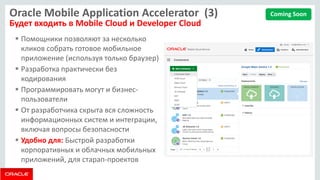 Oracle Mobile Application Accelerator (3) Будет входить в Mobile Cloud и Developer Cloud 
Помощники позволяют за несколько кликов собрать готовое мобильное приложение (используя только браузер) 
Разработка практически без кодирования 
Программировать могут и бизнес- пользователи 
От разработчика скрыта вся сложность информационных систем и интеграции, включая вопросы безопасности 
Удобно для: Быстрой разработки корпоративных и облачных мобильных приложений, для старап-проектов 
Coming Soon  