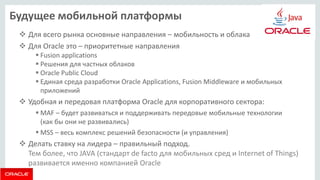 Будущее мобильной платформы 
Для всего рынка основные направления – мобильность и облака 
Для Oracle это – приоритетные направления 
Fusion applications 
Решения для частных облаков 
Oracle Public Cloud 
Единая среда разработки Oracle Applications, Fusion Middleware и мобильных приложений 
Удобная и передовая платформа Oracle для корпоративного сектора: 
MAF – будет развиваться и поддерживать передовые мобильные технологии (как бы они не развивались) 
MSS – весь комплекс решений безопасности (и управления) 
Делать ставку на лидера – правильный подход. Тем более, что JAVA (стандарт de facto для мобильных сред и Internet of Things) развивается именно компанией Oracle  