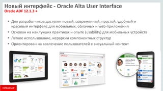 Новый интерфейс - Oracle Alta User Interface Oracle ADF 12.1.3 + 
Для разработчиков доступен новый, современный, простой, удобный и красивый интерфейс для мобильных, облачных и web-приложений 
Основан на наилучших практиках и опыте (usability) для мобильных устройств 
Легкое использование, иерархии компонентных структур 
Ориентирован на вовлечение пользователей в визуальный контент  