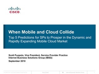 When Mobile and Cloud Collide Top 5 Predictions for SPs to Prosper in the Dynamic and Rapidly Expanding Mobile Cloud Market Scott Puopolo, Vice President, Service Provider Practice Internet Business Solutions Group (IBSG) September 2010 