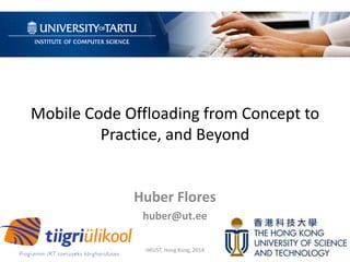 Mobile Code Offloading from Concept to
Practice, and Beyond
Huber Flores
huber@ut.ee
HKUST, Hong Kong, 2014
 