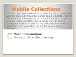 Mobile Collections
•Or else, then you need to look at stopping. Alternately have
yourself required throughout games gaming. Sports wagering
will be the way to wagering income on numerous recognized
wearing instances. Rather when compared with betting
throughout Casinos as well as any illicit bets amusements
you'll find, the explanation not opt for games gaming
chances?
•For More Information:
http://www.mobilecollections.org
 