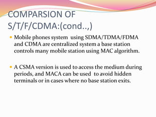 COMPARSION OF
S/T/F/CDMA:(cond..,)
 Mobile phones system using SDMA/TDMA/FDMA
and CDMA are centralized system a base station
controls many mobile station using MAC algorithm.
 A CSMA version is used to access the medium during
periods, and MACA can be used to avoid hidden
terminals or in cases where no base station exits.
 