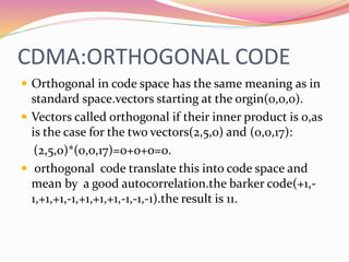 CDMA:ORTHOGONAL CODE
 Orthogonal in code space has the same meaning as in
standard space.vectors starting at the orgin(0,0,0).
 Vectors called orthogonal if their inner product is 0,as
is the case for the two vectors(2,5,0) and (0,0,17):
(2,5,0)*(0,0,17)=0+0+0=0.
 orthogonal code translate this into code space and
mean by a good autocorrelation.the barker code(+1,-
1,+1,+1,-1,+1,+1,+1,-1,-1,-1).the result is 11.
 