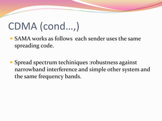 CDMA (cond…,)
 SAMA works as follows each sender uses the same
spreading code.
 Spread spectrum techiniques :robustness against
narrowband interference and simple other system and
the same frequency bands.
 