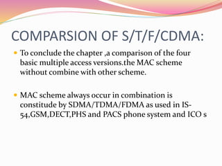 COMPARSION OF S/T/F/CDMA:
 To conclude the chapter ,a comparison of the four
basic multiple access versions.the MAC scheme
without combine with other scheme.
 MAC scheme always occur in combination is
constitude by SDMA/TDMA/FDMA as used in IS-
54,GSM,DECT,PHS and PACS phone system and ICO s
 