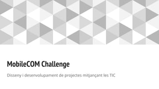 MobileCOM Challenge
Disseny i desenvolupament de projectes mitjançant les TIC
 