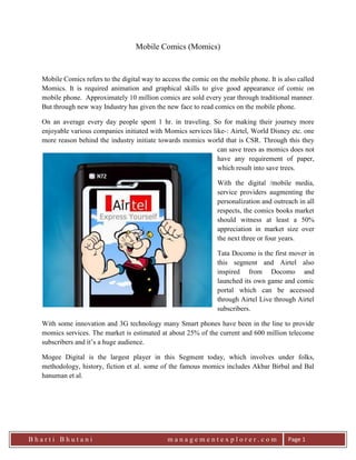 Mobile Comics (Momics)<br />leftcenterMobile Comics refers to the digital way to access the comic on the mobile phone. It is also called Momics. It is required animation and graphical skills to give good appearance of comic on mobile phone.  Approximately 10 million comics are sold every year through traditional manner. But through new way Industry has given the new face to read comics on the mobile phone.<br />On an average every day people spent 1 hr. in traveling. So for making their journey more enjoyable various companies initiated with Momics services like-: Airtel, World Disney etc. one more reason behind the industry initiate towards momics world that is CSR. Through this they can save trees as momics does not have any requirement of paper, which result into save trees.<br />With the digital /mobile media, service providers augmenting the personalization and outreach in all respects, the comics books market should witness at least a 50% appreciation in market size over the next three or four years.<br />Tata Docomo is the first mover in this segment and Airtel also inspired from Docomo and launched its own game and comic portal which can be accessed through Airtel Live through Airtel subscribers.<br />With some innovation and 3G technology many Smart phones have been in the line to provide momics services. The market is estimated at about 25% of the current and 600 million telecome subscribers and it’s a huge audience.<br />Mogee Digital is the largest player in this Segment today, which involves under folks, methodology, history, fiction et al. some of the famous momics includes Akbar Birbal and Bal hanuman et al.<br /> <br />
