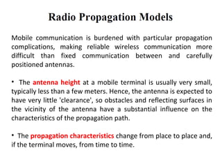 Mobile communication is burdened with particular propagation
complications, making reliable wireless communication more
difficult than fixed communication between and carefully
positioned antennas.
• The antenna height at a mobile terminal is usually very small,
typically less than a few meters. Hence, the antenna is expected to
have very little 'clearance', so obstacles and reflecting surfaces in
the vicinity of the antenna have a substantial influence on the
characteristics of the propagation path.
• The propagation characteristics change from place to place and,
if the terminal moves, from time to time.
 