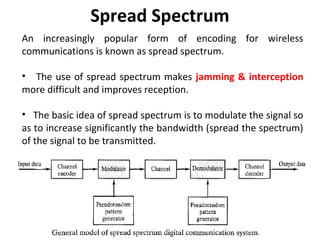 Spread Spectrum
An increasingly popular form of encoding for wireless
communications is known as spread spectrum.
• The use of spread spectrum makes jamming & interception
more difficult and improves reception.
• The basic idea of spread spectrum is to modulate the signal so
as to increase significantly the bandwidth (spread the spectrum)
of the signal to be transmitted.
 