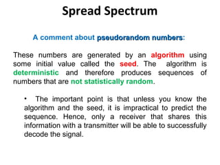 Spread Spectrum
A comment about pseudorandom numberspseudorandom numbers:
These numbers are generated by an algorithm using
some initial value called the seed. The algorithm is
deterministic and therefore produces sequences of
numbers that are not statistically random.
• The important point is that unless you know the
algorithm and the seed, it is impractical to predict the
sequence. Hence, only a receiver that shares this
information with a transmitter will be able to successfully
decode the signal.
 