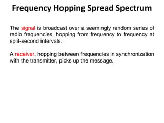 Frequency Hopping Spread Spectrum
The signal is broadcast over a seemingly random series of
radio frequencies, hopping from frequency to frequency at
split-second intervals.
A receiver, hopping between frequencies in synchronization
with the transmitter, picks up the message.
 