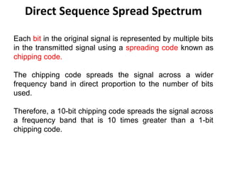 Direct Sequence Spread Spectrum
Each bit in the original signal is represented by multiple bits
in the transmitted signal using a spreading code known as
chipping code.
The chipping code spreads the signal across a wider
frequency band in direct proportion to the number of bits
used.
Therefore, a 10-bit chipping code spreads the signal across
a frequency band that is 10 times greater than a 1-bit
chipping code.
 