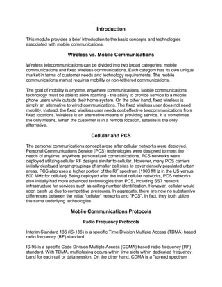 Introduction
This module provides a brief introduction to the basic concepts and technologies
associated with mobile communications.

Wireless vs. Mobile Communications
Wireless telecommunications can be divided into two broad categories: mobile
communications and fixed wireless communications. Each category has its own unique
market in terms of customer needs and technology requirements. The mobile
communications market requires mobility or non-tethered communications.
The goal of mobility is anytime, anywhere communications. Mobile communications
technology must be able to allow roaming - the ability to provide service to a mobile
phone users while outside their home system. On the other hand, fixed wireless is
simply an alternative to wired communications. The fixed wireless user does not need
mobility. Instead, the fixed wireless user needs cost effective telecommunications from
fixed locations. Wireless is an alternative means of providing service. It is sometimes
the only means. When the customer is in a remote location, satellite is the only
alternative.

Cellular and PCS
The personal communications concept arose after cellular networks were deployed.
Personal Communications Service (PCS) technologies were designed to meet the
needs of anytime, anywhere personalized communications. PCS networks were
deployed utilizing cellular RF designs similar to cellular. However, many PCS carriers
initially deployed larger groupings of smaller cell sites to cover densely populated urban
areas. PCS also uses a higher portion of the RF spectrum (1900 MHz in the US versus
800 MHz for cellular). Being deployed after the initial cellular networks, PCS networks
also initially had more advanced technologies than PCS, including SS7 network
infrastructure for services such as calling number identification. However, cellular would
soon catch up due to competitive pressures. In aggregate, there are now no substantive
differences between the initial "cellular" networks and "PCS". In fact, they both utilize
the same underlying technologies.

Mobile Communications Protocols
Radio Frequency Protocols
Interim Standard 136 (IS-136) is a specific Time Division Multiple Access (TDMA) based
radio frequency (RF) standard.
IS-95 is a specific Code Division Multiple Access (CDMA) based radio frequency (RF)
standard. With TDMA, multiplexing occurs within time slots within dedicated frequency
band for each call or data session. On the other hand, CDMA is a "spread spectrum

 