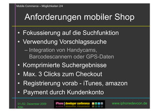 Mobile Commerce – Möglichkeiten 2/4



      Anforderungen mobiler Shop
•  Fokussierung auf die Suchfunktion
•  Verwendung Vorschlagssuche
      – Integration von Handycams,
        Barcodescannern oder GPS-Daten
•  Komprimierte Suchergebnisse
•  Max. 3 Clicks zum Checkout
•  Registrierung vorab - iTunes, amazon
•  Payment durch Kundenkonto
 01./02. Dezember 2009                www.iphonedevcon.de
 Köln
 